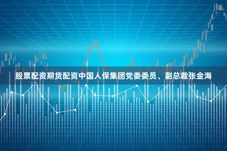 股票配资期货配资中国人保集团党委委员、副总裁张金海