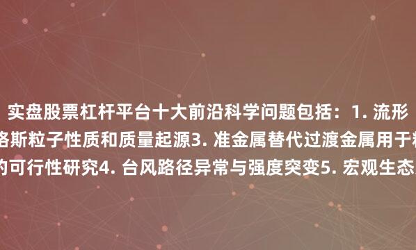 实盘股票杠杆平台十大前沿科学问题包括：1. 流形的拓扑和几何分类2. 希格斯粒子性质和质量起源3. 准金属替代过渡金属用于精准合成与催化反应的可行性研究4. 台风路径异常与强度突变5. 宏观生态系统空间格局形成机理与系统间相互作用机制6. 基于密码学视角的人工智能安全新理论和防护体系7. 多维度、可重构超分子机器组装8. 暗能量与哈勃常数危机9. 作物野生近缘种在提升栽培种抗逆特性的育种潜力10.