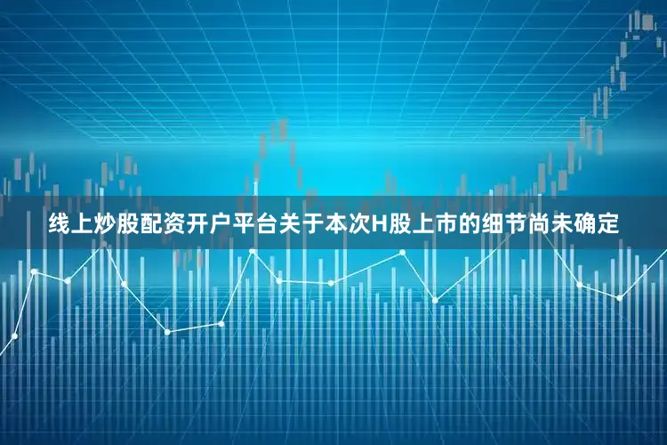 线上炒股配资开户平台关于本次H股上市的细节尚未确定