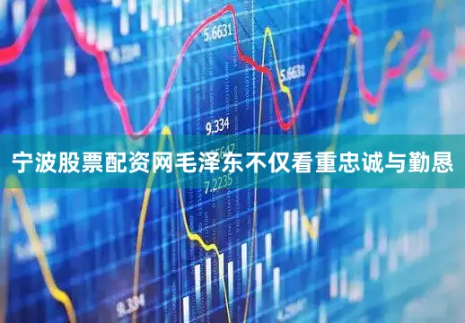 宁波股票配资网毛泽东不仅看重忠诚与勤恳