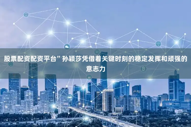 股票配资配资平台”孙颖莎凭借着关键时刻的稳定发挥和顽强的意志力